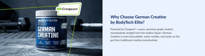 Why Choose German Creatine by BodyTech Elite? Powered by Creapure®—a pure, premium-grade creatine monohydrate straight from the mother liquid—German Creatine is more bioavailable, water-soluble, and easier on the gut than traditional creatine monohydrate.