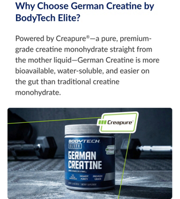 Why Choose German Creatine by BodyTech Elite? Powered by Creapure®—a pure, premium-grade creatine monohydrate straight from the mother liquid—German Creatine is more bioavailable, water-soluble, and easier on the gut than traditional creatine monohydrate.