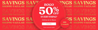 Savings Shoppetacular. BOGO 50% Off Everything. Online & In-Store.  Mix & Match. Shop Now. Some exclusions apply